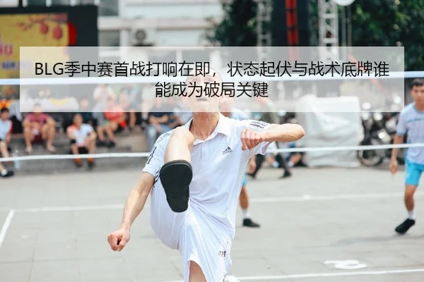 BLG季中赛首战打响在即，状态起伏与战术底牌谁能成为破局关键